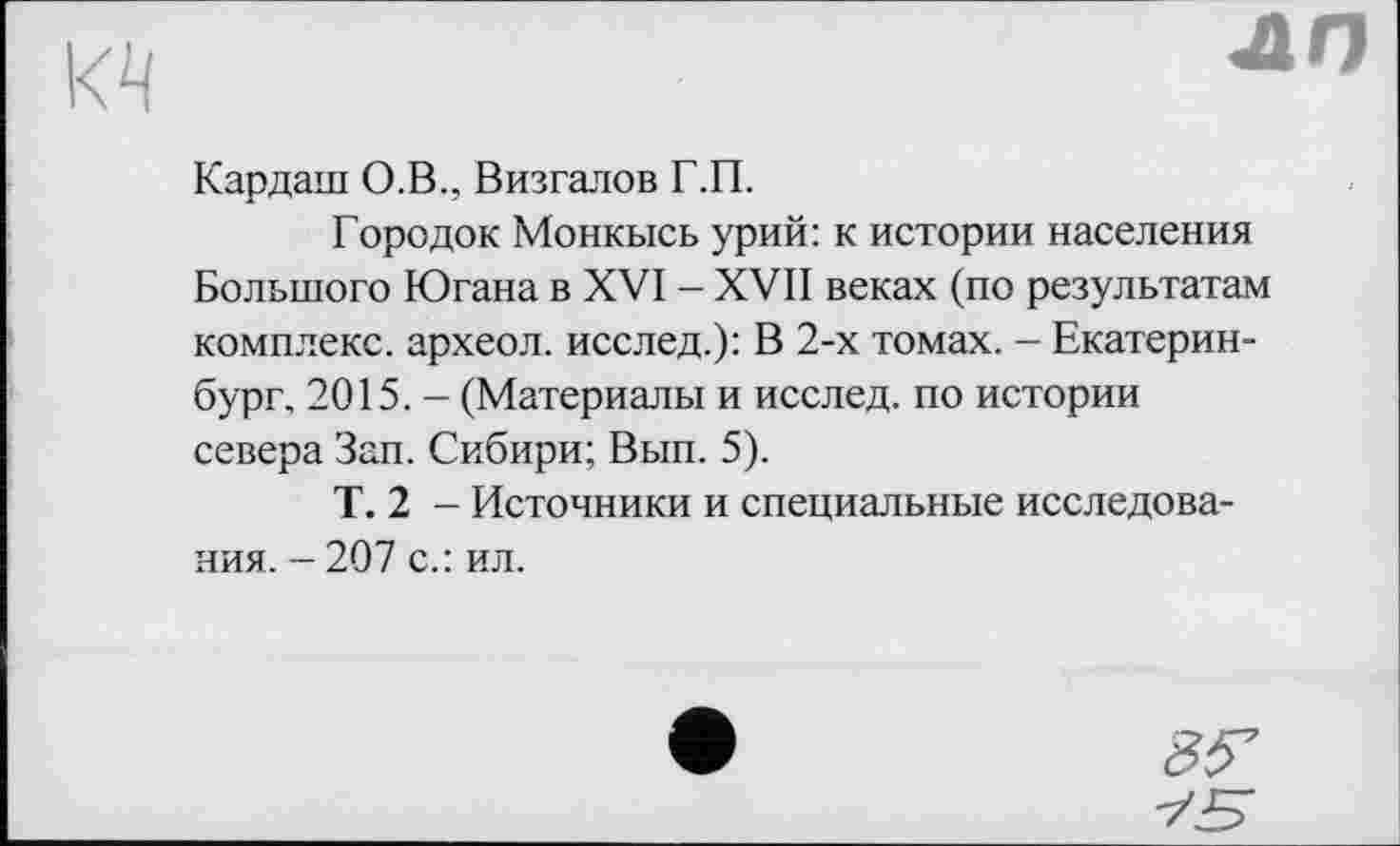 ﻿kq
лп
Кардаш О.В., Визгалов Г.П.
Городок Монкысь урий: к истории населения Большого Югана в XVI - XVII веках (по результатам комплекс, археол. исслед.): В 2-х томах. - Екатеринбург, 2015. - (Материалы и исслед. по истории севера Зап. Сибири; Вып. 5).
Т. 2 — Источники и специальные исследования. - 207 с.: ил.
